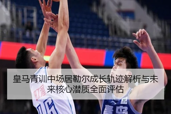 皇马青训中场居勒尔成长轨迹解析与未来核心潜质全面评估