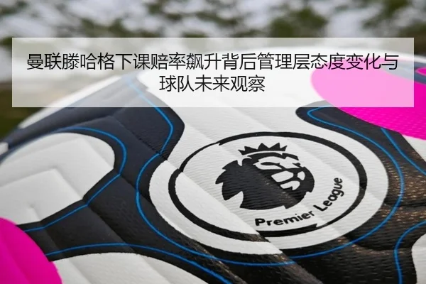 曼联滕哈格下课赔率飙升背后管理层态度变化与球队未来观察