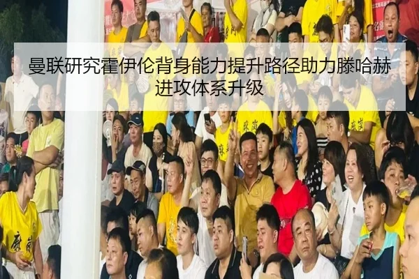 曼联研究霍伊伦背身能力提升路径助力滕哈赫进攻体系升级