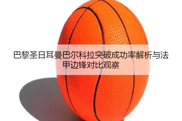 巴黎圣日耳曼巴尔科拉突破成功率解析与法甲边锋对比观察