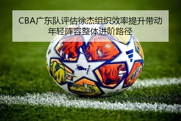 CBA广东队评估徐杰组织效率提升带动年轻阵容整体进阶路径