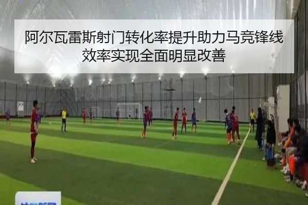 阿尔瓦雷斯射门转化率提升助力马竞锋线效率实现全面明显改善
