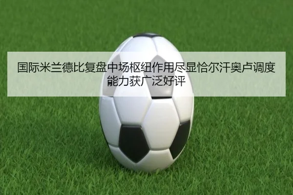 国际米兰德比复盘中场枢纽作用尽显恰尔汗奥卢调度能力获广泛好评