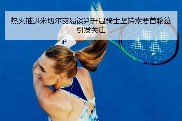 热火推进米切尔交易谈判升温骑士坚持索要首轮签引发关注