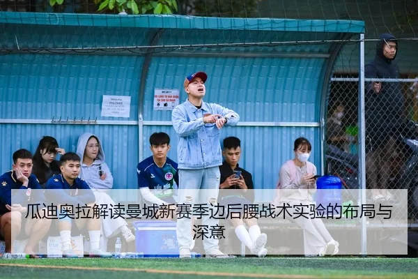 瓜迪奥拉解读曼城新赛季边后腰战术实验的布局与深意